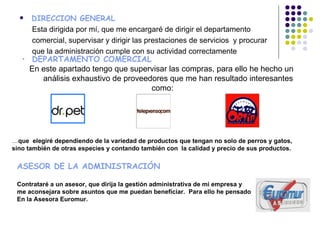    DIRECCION GENERAL
      Esta dirigida por mí, que me encargaré de dirigir el departamento
      comercial, supervisar y dirigir las prestaciones de servicios y procurar
      que la administración cumple con su actividad correctamente
   • DEPARTAMENTO COMERCIAL
     En este apartado tengo que supervisar las compras, para ello he hecho un
        análisis exhaustivo de proveedores que me han resultado interesantes
                                      como:




…que elegiré dependiendo de la variedad de productos que tengan no solo de perros y gatos,
sino también de otras especies y contando también con la calidad y precio de sus productos.

 ASESOR DE LA ADMINISTRACIÓN

 Contrataré a un asesor, que dirija la gestión administrativa de mi empresa y
 me aconsejara sobre asuntos que me puedan beneficiar. Para ello he pensado
 En la Asesora Euromur.
 