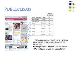PUBLICIDAD




             OTROS LUGARES DONDE HE PENSADO
             PUBLICITAR EL LAS NECESIDADES DE
             PERSONAL :
             • En el periódico de la voz de Mazarrón.
             • Por radio, en la voz del Guadalentín.
 