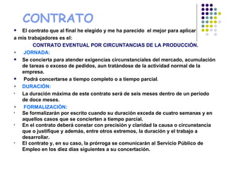 CONTRATO
  El contrato que al final he elegido y me ha parecido el mejor para aplicar
a mis trabajadores es el:
        CONTRATO EVENTUAL POR CIRCUNTANCIAS DE LA PRODUCCIÓN.
   JORNADA:
  Se concierta para atender exigencias circunstanciales del mercado, acumulación
   de tareas o exceso de pedidos, aun tratándose de la actividad normal de la
   empresa.
   Podrá concertarse a tiempo completo o a tiempo parcial.
  DURACIÓN:
•  La duración máxima de este contrato será de seis meses dentro de un período
   de doce meses.
   FORMALIZACIÓN:
•  Se formalizarán por escrito cuando su duración exceda de cuatro semanas y en
   aquellos casos que se concierten a tiempo parcial.
•  En el contrato deberá constar con precisión y claridad la causa o circunstancia
   que o justifique y además, entre otros extremos, la duración y el trabajo a
   desarrollar.
•  El contrato y, en su caso, la prórroga se comunicarán al Servicio Público de
   Empleo en los diez días siguientes a su concertación.
 