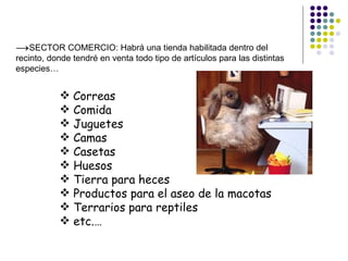 →SECTOR COMERCIO: Habrá una tienda habilitada dentro del
recinto, donde tendré en venta todo tipo de artículos para las distintas
especies…


            Correas
            Comida
            Juguetes
            Camas
            Casetas
            Huesos
            Tierra para heces
            Productos para el aseo de la macotas
            Terrarios para reptiles
            etc.…
 