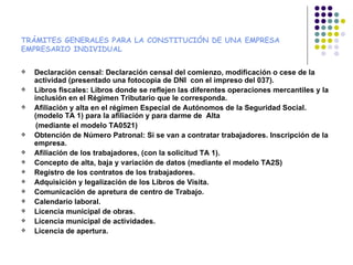 TRÁMITES GENERALES PARA LA CONSTITUCIÓN DE UNA EMPRESA
EMPRESARIO INDIVIDUAL

   Declaración censal: Declaración censal del comienzo, modificación o cese de la
    actividad (presentado una fotocopia de DNI con el impreso del 037).
   Libros fiscales: Libros donde se reflejen las diferentes operaciones mercantiles y la
    inclusión en el Régimen Tributario que le corresponda.
   Afiliación y alta en el régimen Especial de Autónomos de la Seguridad Social.
    (modelo TA 1) para la afiliación y para darme de Alta
     (mediante el modelo TA0521)
   Obtención de Número Patronal: Si se van a contratar trabajadores. Inscripción de la
    empresa.
   Afiliación de los trabajadores, (con la solicitud TA 1).
   Concepto de alta, baja y variación de datos (mediante el modelo TA2S)
   Registro de los contratos de los trabajadores.
   Adquisición y legalización de los Libros de Visita.
   Comunicación de apretura de centro de Trabajo.
   Calendario laboral.
   Licencia municipal de obras.
   Licencia municipal de actividades.
   Licencia de apertura.
 