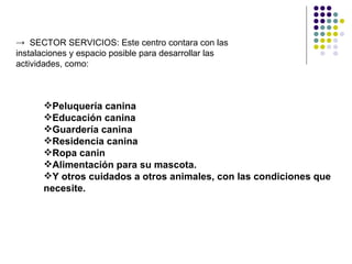 → SECTOR SERVICIOS: Este centro contara con las
instalaciones y espacio posible para desarrollar las
actividades, como:



      Peluquería canina
      Educación canina
      Guardería canina
      Residencia canina
      Ropa canin
      Alimentación para su mascota.
      Y otros cuidados a otros animales, con las condiciones que
      necesite.
 