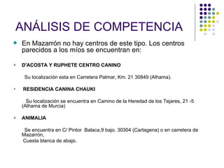 ANÁLISIS DE COMPETENCIA
    En Mazarrón no hay centros de este tipo. Los centros
    parecidos a los míos se encuentran en:

   D'ACOSTA Y RUPHETE CENTRO CANINO

     Su localización esta en Carretera Palmar, Km. 21 30849 (Alhama).

   RESIDENCIA CANINA CHAUKI

      Su localización se encuentra en Camino de la Heredad de los Tejares, 21 -5
    (Alhama de Murcia)

   ANIMALIA

     Se encuentra en C/ Pintor Balaca,9 bajo. 30304 (Cartagena) o en carretera de
    Mazarrón,
    Cuesta blanca de abajo.
 