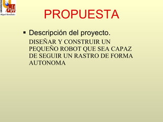 PROPUESTA Descripción del proyecto . DISEÑAR Y CONSTRUIR UN PEQUEÑO ROBOT QUE SEA CAPAZ DE SEGUIR UN RASTRO DE FORMA AUTONOMA 