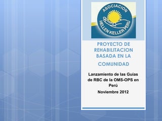 PROYECTO DE
   REHABILITACION
    BASADA EN LA
    COMUNIDAD

Lanzamiento de las Guías
de RBC de la OMS-OPS en
          Perú
    Noviembre 2012
 