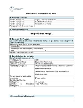 Formulario de Proyecto con uso de TIC

1. Aspectos Formales
Nombre Profesor (a)                 Rogelio Sarmiento Valderrama
Nombre profesor (a)                 Claudia San Martin Pérez
Nombre profesor (a)                 Patricia Liberona Osorio
Tiempo estimado de la experiencia

2. Nombre del Proyecto.

                            “Mi problema Amigo”.

3. Categoría del Proyecto.
De acuerdo a las 5 categorías del concurso, marque lo que corresponda a su proyecto
(marcar sólo una)
Aprendizaje más allá de la sala de clases
Colaboración
Construcción del conocimiento y pensamiento
crítico                                       X
Innovación en contextos difíciles

4. Características del proyecto.
Complete según sea su proyecto
Nivel Educativo                     NB1
Sector de Aprendizaje               Educación Matemática
Contenido Curricular                Resolución de Problema
Habilidad (es) Siglo XXI            Mejorar la capacidad reflexiva del alumno y alumna
                                    de manera interactiva.
                                    Desarrollar un pensamiento lógico matemático
                                 interactivamente.
Cursos donde se realizará la
experiencia                      2·º Año básico
Cantidad de Alumnos
participantes                     30 alumnos
Cantidad      de      Profesores Tres Profesores
participantes




5. Descripción de la Experiencia

                                                                                         1
 