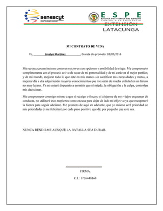 MI CONTRATO DE VIDA
Yo, ________Joselyn Martínez__________, En este día prometo: 03/07/2016
Me reconozco a mí mismo como un ser joven con opciones y posibilidad de elegir. Me comprometo
completamente con el proceso activo de sacar de mi personalidad y de mi carácter el mejor partido;
y de mi mundo, mejorar todo lo que esté en mis manos sin sacrificar mis necesidades y metas, a
mejorar día a día adquiriendo mayores conocimientos que me serán de mucha utilidad en un futuro
no muy lejano. Ya no estaré dispuesto a permitir que el miedo, la obligación y la culpa, controlen
mis decisiones.
Me comprometo conmigo mismo a que si recaigo o fracaso al alejarme de mis viejos esquemas de
conducta, no utilizaré esos tropiezos como excusa para dejar de lado mi objetivo ya que recuperaré
la fuerza para seguir adelante. Me prometo de aquí en adelante, que yo mismo seré prioridad de
mis prioridades y me felicitaré por cada paso positivo que dé; por pequeño que este sea.
NUNCA RENDIRME AUNQUE LA BATALLA SEA DURAR.
FIRMA.
C.I.: 1726448168
 