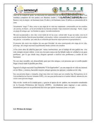 Nací en la ciudad de quito, un dieciocho de septiembre de mil novecientos noventa y ocho. Los
nombres completos de mis padres son Marlene Jumbo y Víctor Martínez, tengo dos hermanos
bueno o soy la mayor mi hermana tiene 16 años y mi hermano tiene 10 añitos es consentido de la
casa.
Actualmente tengo 17 años, estoy es una etapa de mi vida muy importante comenzando con mis estudios
,mi carrera, mi futuro , en la universidad de las fuerzas armadas Espe extensión Latacunga bueno tengo
un grupo de amigos que me brindan su apoyo incondicionalmente.
Me esto incorporando a otra vida u otro modo de ver las cosas valorar todo lo que me rodea crecí en el
seno de una familia llena de amor humildad y de muchos valores estimando ética ,moral en todo lo realizo
doy gracias a mi padres que cada día se esfuerzan por hacerme mejor persona un gen productivo.
El presente año inicie mis estudios fue una gran felicidad de estar construyendo otro etapa de mi vida,
provengo del colegio nacional Guayllabamba donde culmine mis estudios
A los cinco años de edad he paso por varias instituciones por el trabajo de mis padres me crie
sola siempre era por niñera o con mis tíos pero nunca me ha faltado nada mi soledad es un gran
problema por lo que desde muy chiquita aprendí a resolver mis problemas y cuidar de mis
hermanos
No soy muy sociable, soy desconfiado, pero por mis amigos y en personas que si confío puedo
llegar a hacer todo lo posible por ellos.
Ingresé al colegio nacional Guayllabamba“19 de Septiembre”, en esta etapa de mi vida me interesé
en los libros y música, haciendo mejores amigos quienes me apoyan y ayudan en mi vida.
Soy una persona alegre y tranquila, tengo muy claro mis metas que son estudiar Ing. Petroquímica en la
Universidad de las Fuerzas Armadas ESPE y ser una gran profesional en el ámbito laboral, además de esto
crecer como persona íntegra
Hoy en día resido en la ciudad quito, y gracias al apoyo de mi padres, me encuentro estudiando
en la Escuela Politécnica del Ejercito (ESPE), nivelándome para ingresar a una carrera,
formándome para ser un profesional de éxito que aporte inmensas cosas a mi país.
2.2. Mi línea de tiempo
 