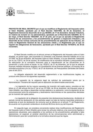 CORREO ELECTRÓNICO
registro@tributos.minhap.es
ALCALÁ, 5
28014 MADRID
TEL: 91 595 80 00
FAX: 91 595 84 46
MINISTERIO
DE HACIENDA
Y ADMINISTRACIONES PÚBLICAS
SECRETARÍA DE ESTADO
DE HACIENDA
DIRECCIÓN GENERAL DE TRIBUTOS
PROYECTO DE REAL DECRETO por el que se modifican el Reglamento del Impuesto sobre
el Valor Añadido, aprobado por el Real Decreto 1624/1992, de 29 de diciembre, el
Reglamento General de desarrollo de la Ley 58/2003, de 17 de diciembre, General Tributaria,
en materia de revisión en vía administrativa, aprobado por el Real Decreto 520/2005, de 13
de mayo, el Real Decreto 1065/2007, de 27 de julio, por el que se aprueba el Reglamento
General de las actuaciones y los procedimientos de gestión e inspección tributaria y de
desarrollo de las normas comunes de los procedimientos de aplicación de los tributos, así
como el Reglamento General de las actuaciones citado y el Reglamento por el que se
regulan las obligaciones de facturación, aprobado por el Real Decreto 1619/2012, de 30 de
noviembre.
El Real Decreto modifica en el artículo primero el Reglamento del Impuesto sobre el Valor
Añadido, en primer lugar, para acomodar su contenido a las diversas reformas habidas en la Ley
37/1992, de 28 de diciembre, del Impuesto sobre el Valor Añadido, a la que desarrolla, realizadas
por la Ley 7/2012, de 29 de octubre, de modificación de la normativa tributaria y presupuestaria y
de adecuación de la normativa financiera para la intensificación de las actuaciones en la
prevención y lucha contra el fraude, la Ley 16/2012, de 27 de diciembre, por la que se adoptan
diversas medidas tributarias dirigidas a la consolidación de las finanzas públicas y al impulso de la
actividad económica y la Ley 17/2012, de 27 de diciembre, de Presupuestos Generales del Estado
para el año 2013.
La obligada adaptación del desarrollo reglamentario a las modificaciones legales, se
produce entre otros en los siguientes supuestos:
- La supresión de la exigencia legal de solicitud de autorización previa por la
Administración Tributaria del requisito para la aplicación de determinadas exenciones.
- La regulación de los nuevos supuestos de inversión del sujeto pasivo, previstos en las
letras e) y f) del artículo 84.Uno.2º de la Ley 37/1992, de 28 de diciembre, del Impuesto sobre el
Valor Añadido, que obliga a desarrollar normas relativas a su aplicación, como la regulación de las
comunicaciones entre los empresarios y destinatarios intervinientes en las operaciones afectadas
por la inversión del sujeto pasivo.
- La regulación de la obligación de presentar dos declaraciones-liquidaciones, dividiendo el
periodo normal de declaración en dos periodos según se trate de hechos imponibles anteriores o
posteriores al auto de declaración de concurso que se efectúa en el artículo 71 del Reglamento,
de acuerdo con la previsión contenida en el artículo 99.Cinco de la Ley del Impuesto.
En segundo lugar, se considera conveniente realizar otras modificaciones del Reglamento
del Impuesto sobre el Valor Añadido para revisar los artículos relativos a las exenciones ligadas a
operaciones aduaneras, para adaptarlos a los cambios en los procedimientos aplicables a tales
operaciones, en especial, al carácter electrónico de las comunicaciones entre administrado y
Administración para dar cumplimiento a la normativa aduanera que las regula.
 