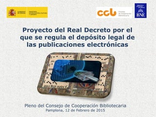 Proyecto del Real Decreto por el
que se regula el depósito legal de
las publicaciones electrónicas
Pleno del Consejo de Cooperación Bibliotecaria
Pamplona, 12 de Febrero de 2015
 