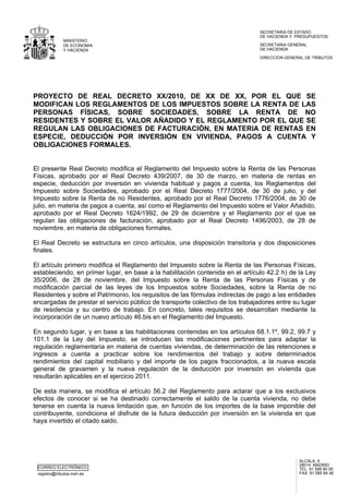 CORREO ELECTRÓNICO
registro@tributos.meh.es
ALCALÁ, 5
28014 MADRID
TEL: 91 595 80 00
FAX: 91 595 84 46
MINISTERIO
DE ECONOMIA
Y HACIENDA
SECRETARIA DE ESTADO
DE HACIENDA Y PRESUPUESTOS
DIRECCION GENERAL DE TRIBUTOS
SECRETARIA GENERAL
DE HACIENDA
PROYECTO DE REAL DECRETO XX/2010, DE XX DE XX, POR EL QUE SE
MODIFICAN LOS REGLAMENTOS DE LOS IMPUESTOS SOBRE LA RENTA DE LAS
PERSONAS FÍSICAS, SOBRE SOCIEDADES, SOBRE LA RENTA DE NO
RESIDENTES Y SOBRE EL VALOR AÑADIDO Y EL REGLAMENTO POR EL QUE SE
REGULAN LAS OBLIGACIONES DE FACTURACIÓN, EN MATERIA DE RENTAS EN
ESPECIE, DEDUCCIÓN POR INVERSIÓN EN VIVIENDA, PAGOS A CUENTA Y
OBLIGACIONES FORMALES.
El presente Real Decreto modifica el Reglamento del Impuesto sobre la Renta de las Personas
Físicas, aprobado por el Real Decreto 439/2007, de 30 de marzo, en materia de rentas en
especie, deducción por inversión en vivienda habitual y pagos a cuenta, los Reglamentos del
Impuesto sobre Sociedades, aprobado por el Real Decreto 1777/2004, de 30 de julio, y del
Impuesto sobre la Renta de no Residentes, aprobado por el Real Decreto 1776/2004, de 30 de
julio, en materia de pagos a cuenta, así como el Reglamento del Impuesto sobre el Valor Añadido,
aprobado por el Real Decreto 1624/1992, de 29 de diciembre y el Reglamento por el que se
regulan las obligaciones de facturación, aprobado por el Real Decreto 1496/2003, de 28 de
noviembre, en materia de obligaciones formales.
El Real Decreto se estructura en cinco artículos, una disposición transitoria y dos disposiciones
finales.
El artículo primero modifica el Reglamento del Impuesto sobre la Renta de las Personas Físicas,
estableciendo, en primer lugar, en base a la habilitación contenida en el artículo 42.2 h) de la Ley
35/2006, de 28 de noviembre, del Impuesto sobre la Renta de las Personas Físicas y de
modificación parcial de las leyes de los Impuestos sobre Sociedades, sobre la Renta de no
Residentes y sobre el Patrimonio, los requisitos de las fórmulas indirectas de pago a las entidades
encargadas de prestar el servicio público de transporte colectivo de los trabajadores entre su lugar
de residencia y su centro de trabajo. En concreto, tales requisitos se desarrollan mediante la
incorporación de un nuevo artículo 46.bis en el Reglamento del Impuesto.
En segundo lugar, y en base a las habilitaciones contenidas en los artículos 68.1.1º, 99.2, 99.7 y
101.1 de la Ley del Impuesto, se introducen las modificaciones pertinentes para adaptar la
regulación reglamentaria en materia de cuentas viviendas, de determinación de las retenciones e
ingresos a cuenta a practicar sobre los rendimientos del trabajo y sobre determinados
rendimientos del capital mobiliario y del importe de los pagos fraccionados, a la nueva escala
general de gravamen y la nueva regulación de la deducción por inversión en vivienda que
resultarán aplicables en el ejercicio 2011.
De esta manera, se modifica el artículo 56.2 del Reglamento para aclarar que a los exclusivos
efectos de conocer si se ha destinado correctamente el saldo de la cuenta vivienda, no debe
tenerse en cuenta la nueva limitación que, en función de los importes de la base imponible del
contribuyente, condiciona el disfrute de la futura deducción por inversión en la vivienda en que
haya invertido el citado saldo.
 