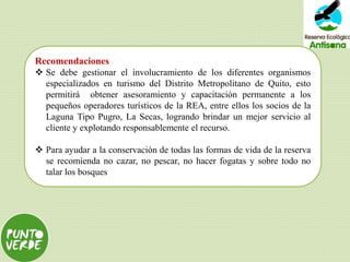 Recomendaciones
 Se debe gestionar el involucramiento de los diferentes organismos
especializados en turismo del Distrito Metropolitano de Quito, esto
permitirá obtener asesoramiento y capacitación permanente a los
pequeños operadores turísticos de la REA, entre ellos los socios de la
Laguna Tipo Pugro, La Secas, logrando brindar un mejor servicio al
cliente y explotando responsablemente el recurso.
 Para ayudar a la conservación de todas las formas de vida de la reserva
se recomienda no cazar, no pescar, no hacer fogatas y sobre todo no
talar los bosques
 