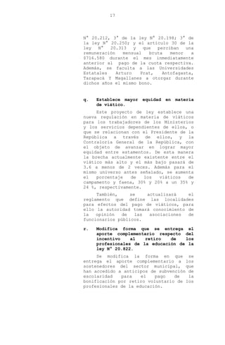 17
N° 20.212, 3° de la ley N° 20.198; 3° de
la ley N° 20.250; y el artículo 30 de la
ley N° 20.313 y que perciban una
remuneración mensual bruta menor a
$716.580 durante el mes inmediatamente
anterior al pago de la cuota respectiva.
Además, se faculta a las Universidades
Estatales Arturo Prat, Antofagasta,
Tarapacá Y Magallanes a otorgar durante
dichos años el mismo bono.
q. Establece mayor equidad en materia
de viático.
Este proyecto de ley establece una
nueva regulación en materia de viáticos
para los trabajadores de los Ministerios
y los servicios dependientes de ellos, o
que se relacionan con el Presidente de la
República a través de ellos, y la
Contraloría General de la República, con
el objeto de avanzar en lograr mayor
equidad entre estamentos. De esta manera
la brecha actualmente existente entre el
viático más alto y el más bajo pasará de
3.6 a menos de 2 veces. Además para el
mismo universo antes señalado, se aumenta
el porcentaje de los viáticos de
campamento y faena, 30% y 20% a un 35% y
24 %, respectivamente.
También, se actualizará el
reglamento que define las localidades
para efectos del pago de viáticos, para
ello la autoridad tomará conocimiento de
la opinión de las asociaciones de
funcionarios públicos.
r. Modifica forma que se entrega el
aporte complementario respecto del
incentivo al retiro de los
profesionales de la educación de la
ley N° 20.822.
Se modifica la forma en que se
entrega el aporte complementario a los
sostenedores del sector municipal, que
han accedido a anticipos de subvención de
escolaridad para el pago de la
bonificación por retiro voluntario de los
profesionales de la educación.
 