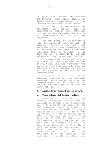4
la ley N° 17.997 Orgánica Constitucional
del Tribunal Constitucional dispone que
dicha renta corresponderá a la
remuneración de un Ministro de Estado.
A su vez, la remuneración del
Presidente del Consejo para la
Transparencia tampoco será reajustada
toda vez que ésta es equivalente a la de
un Subsecretario la cual no será
reajustada.
Por otra parte, no se aplicará el
referido reajuste al Fiscal Nacional y al
Director Ejecutivo Nacional del
Ministerio Público, como consecuencia que
no se aplicará el reajuste de esta
iniciativa legal al Presidente de la
Corte Suprema y al grado II de la Escala
del Personal Superior del Poder Judicial.
En consecuencia, no estarán afectas
al reajuste establecido por este proyecto
de ley, todas las dietas y remuneraciones
que se determinen conforme a la normativa
aplicable a las autoridades a quienes no
se les aplicará el reajuste de sus
remuneraciones.
Con todo, en el marco de la
autonomía financiera de las universidades
estatales, ellas podrán reajustar las
remuneraciones de sus funcionarios,
teniendo como referencia el reajuste del
sector público.
2. Aguinaldo de Navidad sector activo.
a. Trabajadores del Sector Público.
Enseguida, el artículo 2° del
proyecto concede, por una sola vez, un
aguinaldo de Navidad a los trabajadores
que, a la fecha de publicación de esta
ley, desempeñen cargos de planta o a
contrata, de las entidades actualmente
regidas por el artículo 1º del decreto
ley Nº 249, de 1974; el decreto ley N°
3058, de 1979, los Títulos I, II y IV del
decreto ley Nº 3.551, de 1981; el decreto
con fuerza de ley Nº 1 (G), de 1997, del
Ministerio de Defensa Nacional; el
decreto con fuerza de ley Nº 2 (I), de
1968, del Ministerio del Interior; el
decreto con fuerza de ley Nº 1
(Investigaciones), de 1980, del
Ministerio de Defensa Nacional; a los
trabajadores de Astilleros y Maestranzas
 