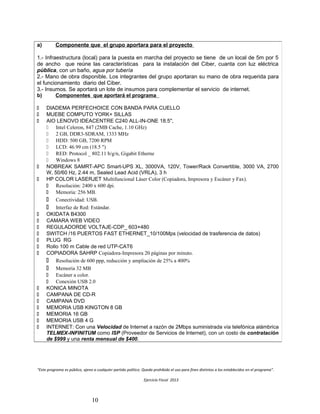 “Este programa es público, ajeno a cualquier partido político. Queda prohibido el uso para fines distintos a los establecidos en el programa”.
Ejercicio Fiscal 2013
10
a) Componente que el grupo aportara para el proyecto
1.- Infraestructura (local) para la puesta en marcha del proyecto se tiene de un local de 5m por 5
de ancho que reúne las características para la instalación del Ciber, cuanta con luz eléctrica
pública, con un baño, agua por tubería
2.- Mano de obra disponible. Los integrantes del grupo aportaran su mano de obra requerida para
el funcionamiento diario del Ciber.
3.- Insumos. Se aportará un lote de insumos para complementar el servicio de internet.
b) Componentes que aportará el programa
 DIADEMA PERFECHOICE CON BANDA PARA CUELLO
 MUEBE COMPUTO YORK+ SILLAS
 AIO LENOVO IDEACENTRE C240 ALL-IN-ONE 18.5'',
 Intel Celeron, 847 (2MB Cache, 1.10 GHz)
 2 GB, DDR3-SDRAM, 1333 MHz
 HDD: 500 GB, 7200 RPM
 LCD: 46.99 cm (18.5 ")
 RED: Protocol _ 802.11 b/g/n, Gigabit Etherne
 Windows 8
 NOBREAK SAMRT-APC Smart-UPS XL, 3000VA, 120V, Tower/Rack Convertible, 3000 VA, 2700
W, 50/60 Hz, 2.44 m, Sealed Lead Acid (VRLA), 3 h
 HP COLOR LASERJET Multifuncional Láser Color (Copiadora, Impresora y Escáner y Fax).
 Resolución: 2400 x 600 dpi.
 Memoria: 256 MB.
 Conectividad: USB.
 Interfaz de Red: Estándar.
 OKIDATA B4300
 CAMARA WEB VIDEO
 REGULADORDE VOLTAJE-CDP_ 603×480
 SWITCH /16 PUERTOS FAST ETHERNET_10/100Mps (velocidad de trasferencia de datos)
 PLUG RG
 Rollo 100 m Cable de red UTP-CAT6
 COPIADORA SAHRP Copiadora-Impresora 20 páginas por minuto.
 Resolución de 600 ppp, reducción y ampliación de 25% a 400%
 Memoria 32 MB
 Escáner a color.
 Conexión USB 2.0
 KONICA MINOTA
 CAMPANA DE CD-R
 CAMPANA DVD
 MEMORIA USB KINGTON 8 GB
 MEMORIA 16 GB
 MEMORIA USB 4 G
 INTERNET: Con una Velocidad de Internet a razón de 2Mbps suministrada vía telefónica alámbrica
TELMEX-INFINITUM como ISP (Proveedor de Servicios de Internet), con un costo de contratación
de $999 y una renta mensual de $400.
 