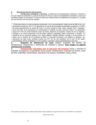b. Descripción técnica del proyecto.
1. Condiciones climáticas y servicios: ¿Cuáles son las temperaturas máximas y mínimas y
en qué meses se presentan? ¿Cuál es la época de lluvia y cuál es la precipitación promedio? ¿Cuál es la
humedad relativa en promedio y el tipo de suelo que existe donde se establecerá el proyecto? y ¿Cuáles
son los servicios con los qué se cuenta?
2. Diagrama de distribución de áreas (indicar: superficie del terreno, de
infraestructura, dimensiones y distribución de mobiliario y equipo). Esta imagen se adjunta
directamente al sistema.
3. Componentes requeridos para la ejecución del proyecto (incluir y describir lo
solicitado al programa y la aportación de los socios: infraestructura, superficie de terreno, mano
de obra, materiales, herramientas, descripción de equipos, variedades, razas y otros).
“Este programa es público, ajeno a cualquier partido político. Queda prohibido el uso para fines distintos a los establecidos en el programa”.
Ejercicio Fiscal 2013
9
. El Municipio tiene un clima templado subhúmedo, con una precipitación media anual de 828.4 mm y la
temperatura media de 14.8 °C. La agricultura es una de las principales actividades ocupando el 71.85%
de suelo predominando el cultivo de maíz y a menor escala el trigo, haba, cebada, frijol y calabaza,
cerca del 70% de la producción se comercializa y restante es para consumo interno. La ganadería
ocupa el 6.14% de suelo teniendo vacas de leche, becerros de engorda, cerdos de cría y engorda,
borregos y en menor proporción cría de pollos, gallinas, guajolotes, patos, codornices y conejos. La
cobertura de los servicios públicos son: agua potable, energía eléctrica, drenaje y se encuentra un
rastro, con lo anterior en el municipio se tiene un mercado municipal y se celebra un tianguis de
relevancia los días lunes, también cuenta con 271 km de red carretera, de la cual 18 km están
pavimentados, 95 km revestidos y 71 km rurales o vecinales. (www.estadodemexico.com.mx)
 