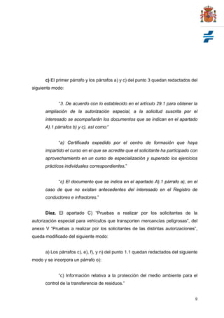 c) El primer párrafo y los párrafos a) y c) del punto 3 quedan redactados del
siguiente modo:


             “3. De acuerdo con lo establecido en el artículo 29.1 para obtener la
      ampliación de la autorización especial, a la solicitud suscrita por el
      interesado se acompañarán los documentos que se indican en el apartado
      A).1 párrafos b) y c), así como:”


             “a) Certificado expedido por el centro de formación que haya
      impartido el curso en el que se acredite que el solicitante ha participado con
      aprovechamiento en un curso de especialización y superado los ejercicios
      prácticos individuales correspondientes.”


             “c) El documento que se indica en el apartado A).1 párrafo a), en el
      caso de que no existan antecedentes del interesado en el Registro de
      conductores e infractores.”


      Diez. El apartado C) “Pruebas a realizar por los solicitantes de la
autorización especial para vehículos que transporten mercancías peligrosas”, del
anexo V “Pruebas a realizar por los solicitantes de las distintas autorizaciones”,
queda modificado del siguiente modo:


      a) Los párrafos c), e), f), y n) del punto 1.1 quedan redactados del siguiente
modo y se incorpora un párrafo o):


             “c) Información relativa a la protección del medio ambiente para el
      control de la transferencia de residuos.”


                                                                                  9
 