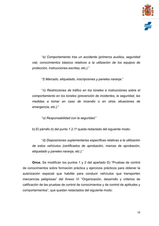 “e) Comportamiento tras un accidente (primeros auxilios, seguridad
      vial, conocimientos básicos relativos a la utilización de los equipos de
      protección, instrucciones escritas, etc.).”


             “f) Marcado, etiquetado, inscripciones y paneles naranja.”


             “n) Restricciones de tráfico en los túneles e instrucciones sobre el
      comportamiento en los túneles (prevención de incidentes, la seguridad, las
      medidas a tomar en caso de incendio o en otras situaciones de
      emergencia, etc.).”


             “o) Responsabilidad con la seguridad.”


      b) El párrafo d) del punto 1.2.1º queda redactado del siguiente modo:


             “d) Disposiciones suplementarias específicas relativas a la utilización
      de estos vehículos (certificados de aprobación, marcas de aprobación,
      etiquetado y paneles naranja, etc.).”


      Once. Se modifican los puntos 1 y 2 del apartado D) “Pruebas de control
de conocimientos sobre formación práctica y ejercicios prácticos para obtener la
autorización especial que habilite para conducir vehículos que transporten
mercancías peligrosas” del Anexo VI “Organización, desarrollo y criterios de
calificación de las pruebas de control de conocimientos y de control de aptitudes y
comportamientos”, que quedan redactados del siguiente modo:




                                                                                 10
 