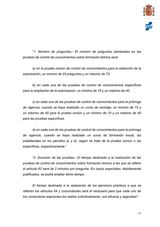 “1. Número de preguntas.- El número de preguntas planteadas en las
pruebas de control de conocimientos sobre formación teórica será:


      a) en la prueba común de control de conocimientos para la obtención de la
autorización, un mínimo de 25 preguntas y un máximo de 70.


      b) en cada una de las pruebas de control de conocimientos específicas
para la ampliación de la autorización, un mínimo de 15 y un máximo de 40.


      c) en cada una de las pruebas de control de conocimientos para la prórroga
de vigencia, cuando se haya realizado un curso de reciclaje, un mínimo de 15 y
un máximo de 40 para la prueba común y un mínimo de 10 y un máximo de 40
para las pruebas específicas.


      d) en cada una de las pruebas de control de conocimientos para la prórroga
de vigencia, cuando se haya realizado un curso de formación inicial, las
establecidas en los párrafos a) y b), según se trate de la prueba común o las
específicas, respectivamente.”


      “2. Duración de las pruebas.- El tiempo destinado a la realización de las
pruebas de control de conocimientos sobre formación teórica a las que se refiere
el artículo 63 será de 2 minutos por pregunta. En casos especiales, debidamente
justificados, se podrá ampliar dicho tiempo.


      El tiempo destinado a la realización de los ejercicios prácticos a que se
refieren los artículos 64 y concordantes será el necesario para que cada uno de
los conductores aspirantes los realice individualmente, con eficacia y seguridad.”




                                                                                 11
 