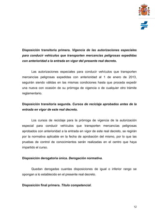 Disposición transitoria primera. Vigencia de las autorizaciones especiales
para conducir vehículos que transporten mercancías peligrosas expedidas
con anterioridad a la entrada en vigor del presente real decreto.


      Las autorizaciones especiales para conducir vehículos que transporten
mercancías peligrosas expedidas con anterioridad al 1 de enero de 2013,
seguirán siendo válidas en las mismas condiciones hasta que proceda expedir
una nueva con ocasión de su prórroga de vigencia o de cualquier otro trámite
reglamentario.


Disposición transitoria segunda. Cursos de reciclaje aprobados antes de la
entrada en vigor de este real decreto.


      Los cursos de reciclaje para la prórroga de vigencia de la autorización
especial para conducir vehículos que transporten mercancías peligrosas
aprobados con anterioridad a la entrada en vigor de este real decreto, se regirán
por la normativa aplicable en la fecha de aprobación del mismo, por lo que las
pruebas de control de conocimientos serán realizadas en el centro que haya
impartido el curso.


Disposición derogatoria única. Derogación normativa.


      Quedan derogadas cuantas disposiciones de igual o inferior rango se
opongan a lo establecido en el presente real decreto.


Disposición final primera. Título competencial.




                                                                              12
 