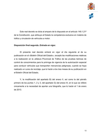 Este real decreto se dicta al amparo de lo dispuesto en el artículo 149.1.21ª
de la Constitución, que atribuye al Estado la competencia exclusiva en materia de
tráfico y circulación de vehículos a motor.


Disposición final segunda. Entrada en vigor.


       El presente real decreto entrará en vigor el día siguiente al de su
publicación en el «Boletín Oficial del Estado», excepto las modificaciones relativas
a la realización en la Jefatura Provincial de Tráfico de las pruebas teóricas de
control de conocimientos para la prórroga de vigencia de la autorización especial
para conducir vehículos que transporten mercancías peligrosas, cuando se haya
realizado un curso de reciclaje, que lo harán a los tres meses de su publicación en
el Boletín Oficial del Estado.


       Y, la modificación del apartado B) del anexo II, así como la del párrafo
primero de los puntos 1, 2 y 3, del apartado G) del anexo III, en lo que se refiere
únicamente a la necesidad de aportar una fotografía, que lo harán el 1 de enero
de 2013.




                                                                                 13
 