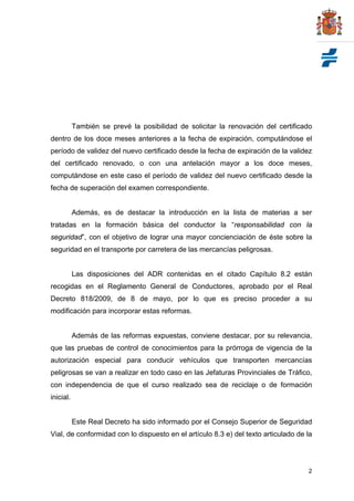 También se prevé la posibilidad de solicitar la renovación del certificado
dentro de los doce meses anteriores a la fecha de expiración, computándose el
período de validez del nuevo certificado desde la fecha de expiración de la validez
del certificado renovado, o con una antelación mayor a los doce meses,
computándose en este caso el período de validez del nuevo certificado desde la
fecha de superación del examen correspondiente.


           Además, es de destacar la introducción en la lista de materias a ser
tratadas en la formación básica del conductor la “responsabilidad con la
seguridad”, con el objetivo de lograr una mayor concienciación de éste sobre la
seguridad en el transporte por carretera de las mercancías peligrosas.


           Las disposiciones del ADR contenidas en el citado Capítulo 8.2 están
recogidas en el Reglamento General de Conductores, aprobado por el Real
Decreto 818/2009, de 8 de mayo, por lo que es preciso proceder a su
modificación para incorporar estas reformas.


           Además de las reformas expuestas, conviene destacar, por su relevancia,
que las pruebas de control de conocimientos para la prórroga de vigencia de la
autorización especial para conducir vehículos que transporten mercancías
peligrosas se van a realizar en todo caso en las Jefaturas Provinciales de Tráfico,
con independencia de que el curso realizado sea de reciclaje o de formación
inicial.


           Este Real Decreto ha sido informado por el Consejo Superior de Seguridad
Vial, de conformidad con lo dispuesto en el artículo 8.3 e) del texto articulado de la




                                                                                    2
 