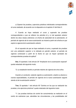c) Superar las pruebas y ejercicios prácticos individuales correspondientes
al curso realizado, de acuerdo con lo dispuesto en el capítulo IV del título II.


       4. Cuando se haya realizado el curso y superado las pruebas
correspondientes a que se refieren los párrafos b) y c) del apartado anterior
dentro los doce meses anteriores a la fecha de caducidad de la autorización, el
período de vigencia de la nueva autorización se iniciará a partir de la fecha en que
expire la vigencia de la autorización anterior.


       En el supuesto de que se haya realizado el curso y superado las pruebas
con una antelación superior a la indicada en párrafo anterior, el período de
vigencia comenzará a partir de la fecha en que se hayan aprobado las
correspondientes pruebas de aptitud”


       Dos. El apartado 2 del artículo 29 “Ampliación de la autorización especial”
queda redactado del siguiente modo:


       “2. La ampliación tendrá un período máximo de vigencia de cinco años.


       Cuando un conductor, estando vigente su autorización, amplíe su alcance a
nuevas especialidades, el período de vigencia de la nueva autorización seguirá
siendo el de la autorización anterior.”


       Tres. El apartado 1 del artículo 65 “Centros en los que se realizarán las
pruebas y los ejercicios prácticos” queda redactado del siguiente modo:


       “1. Las pruebas teóricas de control de conocimientos se realizarán en el
centro de exámenes que, atendidas las circunstancias y las posibilidades del


                                                                                   4
 