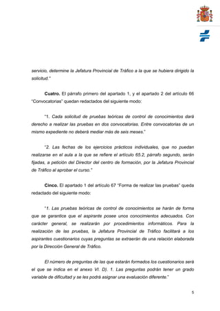 servicio, determine la Jefatura Provincial de Tráfico a la que se hubiera dirigido la
solicitud.”


       Cuatro. El párrafo primero del apartado 1, y el apartado 2 del artículo 66
“Convocatorias” quedan redactados del siguiente modo:


       “1. Cada solicitud de pruebas teóricas de control de conocimientos dará
derecho a realizar las pruebas en dos convocatorias. Entre convocatorias de un
mismo expediente no deberá mediar más de seis meses.”


       “2. Las fechas de los ejercicios prácticos individuales, que no puedan
realizarse en el aula a la que se refiere el artículo 65.2, párrafo segundo, serán
fijadas, a petición del Director del centro de formación, por la Jefatura Provincial
de Tráfico al aprobar el curso.”


       Cinco. El apartado 1 del artículo 67 “Forma de realizar las pruebas” queda
redactado del siguiente modo:


       “1. Las pruebas teóricas de control de conocimientos se harán de forma
que se garantice que el aspirante posee unos conocimientos adecuados. Con
carácter general, se realizarán por procedimientos informáticos. Para la
realización de las pruebas, la Jefatura Provincial de Tráfico facilitará a los
aspirantes cuestionarios cuyas preguntas se extraerán de una relación elaborada
por la Dirección General de Tráfico.


       El número de preguntas de las que estarán formados los cuestionarios será
el que se indica en el anexo VI. D). 1. Las preguntas podrán tener un grado
variable de dificultad y se les podrá asignar una evaluación diferente.”


                                                                                   5
 