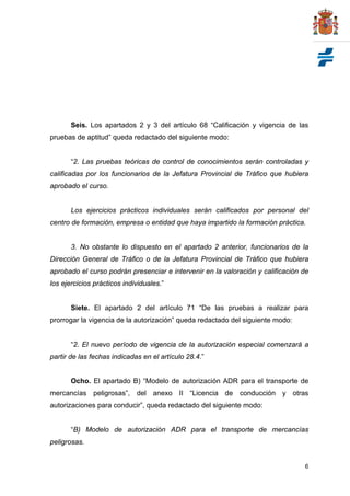 Seis. Los apartados 2 y 3 del artículo 68 “Calificación y vigencia de las
pruebas de aptitud” queda redactado del siguiente modo:


       “2. Las pruebas teóricas de control de conocimientos serán controladas y
calificadas por los funcionarios de la Jefatura Provincial de Tráfico que hubiera
aprobado el curso.


       Los ejercicios prácticos individuales serán calificados por personal del
centro de formación, empresa o entidad que haya impartido la formación práctica.


       3. No obstante lo dispuesto en el apartado 2 anterior, funcionarios de la
Dirección General de Tráfico o de la Jefatura Provincial de Tráfico que hubiera
aprobado el curso podrán presenciar e intervenir en la valoración y calificación de
los ejercicios prácticos individuales.”


       Siete. El apartado 2 del artículo 71 “De las pruebas a realizar para
prorrogar la vigencia de la autorización” queda redactado del siguiente modo:


       “2. El nuevo período de vigencia de la autorización especial comenzará a
partir de las fechas indicadas en el artículo 28.4.”


       Ocho. El apartado B) “Modelo de autorización ADR para el transporte de
mercancías peligrosas”, del anexo II “Licencia de conducción y otras
autorizaciones para conducir”, queda redactado del siguiente modo:


       “B) Modelo de autorización ADR para el transporte de mercancías
peligrosas.


                                                                                 6
 