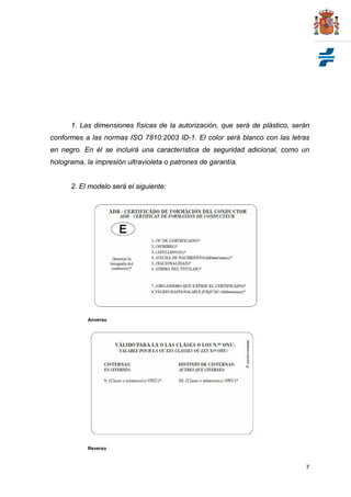 1. Las dimensiones físicas de la autorización, que será de plástico, serán
conformes a las normas ISO 7810:2003 ID-1. El color será blanco con las letras
en negro. En él se incluirá una característica de seguridad adicional, como un
holograma, la impresión ultravioleta o patrones de garantía.


      2. El modelo será el siguiente:




            Anverso




            Reverso



                                                                              7
 