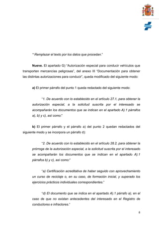 * Remplazar el texto por los datos que procedan.”


      Nueve. El apartado G) “Autorización especial para conducir vehículos que
transporten mercancías peligrosas”, del anexo III “Documentación para obtener
las distintas autorizaciones para conducir”, queda modificado del siguiente modo:


      a) El primer párrafo del punto 1 queda redactado del siguiente modo:


             “1. De acuerdo con lo establecido en el artículo 27.1, para obtener la
      autorización especial, a la solicitud suscrita por el interesado se
      acompañarán los documentos que se indican en el apartado A).1 párrafos
      a), b) y c), así como:”


      b) El primer párrafo y el párrafo a) del punto 2 quedan redactados del
siguiente modo y se incorpora un párrafo d):


             “2. De acuerdo con lo establecido en el artículo 28.2, para obtener la
      prórroga de la autorización especial, a la solicitud suscrita por el interesado
      se acompañarán los documentos que se indican en el apartado A).1
      párrafos b) y c), así como:”


             “a) Certificación acreditativa de haber seguido con aprovechamiento
      un curso de reciclaje o, en su caso, de formación inicial, y superado los
      ejercicios prácticos individuales correspondientes.”


             “d) El documento que se indica en el apartado A).1 párrafo a), en el
      caso de que no existan antecedentes del interesado en el Registro de
      conductores e infractores.”

                                                                                    8
 