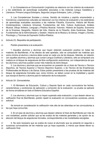 2. La Competencia en Comunicación Lingüística se relaciona con los criterios de evaluación1
y los estándares de aprendizaje evaluables asociados a las materias Lengua Castellana y2
Literatura, Primera Lengua Extranjera, Segunda Lengua Extranjera, Latín, y Griego.3
3. Las Competencias Sociales y cívicas, Sentido de iniciativa y espíritu emprendedor y4
Conciencia y expresiones culturales se relacionan con los criterios de evaluación y los estándares5
de aprendizaje evaluables asociados a las materias Filosofía, Economía, Historia del Mundo6
Contemporáneo, Literatura Universal, Fundamentos del Arte, Cultura Audiovisual, Análisis7
Musical, Dibujo Artístico, Lenguaje y Práctica Musical, Volumen, Historia de España, Economía8
de la Empresa, Geografía, Historia del Arte, Historia de la Filosofía, Artes Escénicas, Diseño,9
Fundamentos de la Administración y Gestión, Historia de la Música y la Danza, Imagen y Sonido,10
Psicología, y Técnicas de Expresión Gráfico-Plástica.11
Artículo 23. Requisitos de participación.12
Podrán presentarse a la evaluación:13
1. Aquellos alumnos y alumnas que hayan obtenido evaluación positiva en todas las14
materias de Bachillerato. A los efectos de este apartado, sólo se computarán las materias que15
como mínimo el alumno o alumna debe cursar en cada uno de los bloques. Además, en relación16
con aquellos alumnos y alumnas que cursen Lengua Cooficial y Literatura, sólo se computará una17
materia en el bloque de asignaturas de libre configuración autonómica, con independencia de que18
los alumnos y alumnas puedan cursar más materias de dicho bloque.19
2. Los alumnos y alumnas que se encuentren en posesión de un título de Técnico o Técnico20
Deportivo, de Técnico Superior o Técnico Deportivo Superior, o de Técnico de las Enseñanzas21
Profesionales de Música o de Danza. Estos podrán presentarse a las pruebas de las materias del22
bloque de asignaturas troncales que, como mínimo, se deban cursar en la modalidad y opción23
que escoja el alumno o alumna para la realización de la evaluación.24
Artículo 24. Convocatorias.25
1. El Ministerio de Educación, Cultura y Deporte fijará en cada convocatoria las fechas,26
características y condiciones de aplicación y corrección de la evaluación. La prueba se aplicará27
de forma simultánea en todo el Sistema Educativo Español.28
2. Los alumnos y alumnas que no hayan superado esta evaluación, o que deseen elevar su29
calificación final de Bachillerato, podrán repetir la evaluación en convocatorias sucesivas, previa30
solicitud.31
Se tomará en consideración la calificación más alta de las obtenidas en las convocatorias a32
las que haya concurrido.33
3. En el caso de alumnos y alumnas que deseen obtener el título de Bachillerato por más de34
una modalidad, podrán solicitar que se les evalúe de las materias generales y de opción de su35
elección del bloque de asignaturas troncales, correspondientes a las modalidades escogidas.36
4. No será necesario que se evalúe de nuevo al alumnado que se presente en segunda o37
sucesivas convocatorias de las materias que ya haya superado, a menos que desee elevar su38
calificación final.39
PR36-10
 