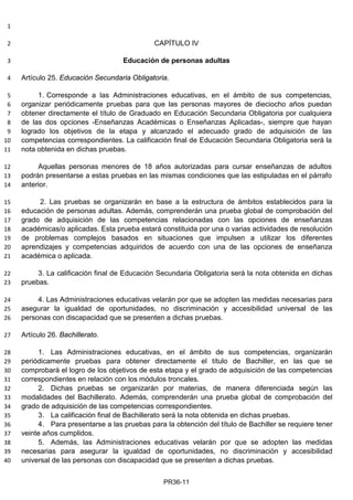 1
CAPÍTULO IV2
Educación de personas adultas3
Artículo 25. Educación Secundaria Obligatoria.4
1. Corresponde a las Administraciones educativas, en el ámbito de sus competencias,5
organizar periódicamente pruebas para que las personas mayores de dieciocho años puedan6
obtener directamente el título de Graduado en Educación Secundaria Obligatoria por cualquiera7
de las dos opciones -Enseñanzas Académicas o Enseñanzas Aplicadas-, siempre que hayan8
logrado los objetivos de la etapa y alcanzado el adecuado grado de adquisición de las9
competencias correspondientes. La calificación final de Educación Secundaria Obligatoria será la10
nota obtenida en dichas pruebas.11
Aquellas personas menores de 18 años autorizadas para cursar enseñanzas de adultos12
podrán presentarse a estas pruebas en las mismas condiciones que las estipuladas en el párrafo13
anterior.14
2. Las pruebas se organizarán en base a la estructura de ámbitos establecidos para la15
educación de personas adultas. Además, comprenderán una prueba global de comprobación del16
grado de adquisición de las competencias relacionadas con las opciones de enseñanzas17
académicas/o aplicadas. Esta prueba estará constituida por una o varias actividades de resolución18
de problemas complejos basados en situaciones que impulsen a utilizar los diferentes19
aprendizajes y competencias adquiridos de acuerdo con una de las opciones de enseñanza20
académica o aplicada.21
3. La calificación final de Educación Secundaria Obligatoria será la nota obtenida en dichas22
pruebas.23
4. Las Administraciones educativas velarán por que se adopten las medidas necesarias para24
asegurar la igualdad de oportunidades, no discriminación y accesibilidad universal de las25
personas con discapacidad que se presenten a dichas pruebas.26
Artículo 26. Bachillerato.27
1. Las Administraciones educativas, en el ámbito de sus competencias, organizarán28
periódicamente pruebas para obtener directamente el título de Bachiller, en las que se29
comprobará el logro de los objetivos de esta etapa y el grado de adquisición de las competencias30
correspondientes en relación con los módulos troncales.31
2. Dichas pruebas se organizarán por materias, de manera diferenciada según las32
modalidades del Bachillerato. Además, comprenderán una prueba global de comprobación del33
grado de adquisición de las competencias correspondientes.34
3. La calificación final de Bachillerato será la nota obtenida en dichas pruebas.35
4. Para presentarse a las pruebas para la obtención del título de Bachiller se requiere tener36
veinte años cumplidos.37
5. Además, las Administraciones educativas velarán por que se adopten las medidas38
necesarias para asegurar la igualdad de oportunidades, no discriminación y accesibilidad39
universal de las personas con discapacidad que se presenten a dichas pruebas.40
PR36-11
 