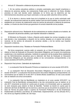 Artículo 27. Educación a distancia de personas adultas.1
1. En los centros educativos públicos o privados autorizados para impartir enseñanza a2
distancia de personas adultas, las evaluaciones finales para la obtención de títulos oficiales3
previstos en este real decreto serán realizadas en la forma que se determine por las4
Administraciones educativas que hayan autorizado o a las que estén adscritos dichos centros.5
2. Si el alumno o alumna reside fuera de la localidad en la que el centro autorizado esté6
ubicado, las evaluaciones externas se podrán realizar fuera de dicha localidad, de acuerdo con lo7
establecido por convenio de colaboración entre los centros de educación a distancia de personas8
adultas, o a través de otras formas que garanticen el correcto desarrollo de las pruebas.9
10
Disposición adicional única. Realización de las evaluaciones en centros situados en el exterior, de11
educación de personas adultas y que impartan educación a distancia.12
El Ministerio de Educación, Cultura y Deporte podrá adaptar las normas recogidas en este13
real decreto a las necesidades y situación de los centros situados en el exterior del territorio14
nacional, de los centros de educación de personas adultas, y de los centros que impartan15
educación a distancia.16
Disposición transitoria única. Titulados en Formación Profesional Básica.17
De forma excepcional, quienes estén en posesión de un título Profesional Básico podrán18
obtener el título de Graduado en Educación Secundaria Obligatoria, por la opción de enseñanzas19
académicas o de enseñanzas aplicadas, mediante la superación de las pruebas libres establecida20
por las Administraciones educativas para la obtención del título de Graduado en Educación21
Secundaria Obligatoria por las personas adultas en las convocatorias correspondientes a los22
cursos escolares 2015-2016 y 2016-2017.23
Disposición final primera. Calendario de implantación.24
1. La evaluación final de Educación Primaria se implantará en el curso escolar 2015-2016.25
2. La evaluación final de Educación Secundaria Obligatoria se implantará en el curso26
escolar 2016-2017. La evaluación final de Educación Secundaria Obligatoria correspondiente a la27
convocatoria que se realice en el año 2017 no tendrá efectos académicos. En ese curso escolar28
sólo se realizará una única convocatoria.29
3. La evaluación final de Bachillerato se implantará en el curso escolar 2016-2017. La30
evaluación final de Bachillerato correspondiente a las dos convocatorias que se realicen en el31
año 2017 únicamente se tendrá en cuenta para el acceso a la Universidad, pero su superación32
no será necesaria para obtener el título de Bachiller. También se tendrá en cuenta para la33
obtención del título de Bachiller por los alumnos y alumnas que se encuentren en posesión de un34
título de Técnico de grado medio o superior de Formación Profesional o de las Enseñanzas35
Profesionales de Música o de Danza, de conformidad, respectivamente, con los artículos 44.4 y36
50.2 de la Ley Orgánica 2/2006, de 3 de mayo.37
PR36-12
 