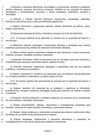 a) Recordar y reconocer definiciones, terminología o convenciones; identificar o establecer1
hechos, relaciones, procesos, fenómenos, conceptos; identificar el uso apropiado de equipos2
tecnológicos y procedimientos; reconocer y utilizar vocabulario matemático, científico y3
tecnológico.4
b) Describir y calcular: describir relaciones, interacciones, propiedades, materiales,5
fenómenos, estructuras; llevar a cabo procedimientos algorítmicos.6
c) Obtener información y proporcionar ejemplos: obtener información de gráficos, textos,7
tablas u otras fuentes.8
d) Proporcionar ejemplos de hechos, fenómenos, procesos con el fin de clarificarlos.9
2.2.2. El proceso cognitivo de la aplicación se asociará con la capacidad del alumno o10
alumna para11
a) Determinar métodos, estrategias o herramientas eficientes y apropiados para resolver12
problemas para los que hay métodos de resolución comúnmente utilizados.13
b) Utilizar modelos: generar ecuaciones o diagramas para representar o ilustrar situaciones,14
sistemas, procesos, conceptos, principios o relaciones.15
matemáticos para interpretar información dada en distintos formatos.17
d) Encontrar soluciones: implementar estrategias y operaciones para dar una solución18
cualitativa o cuantitativa a un problema.19
e) Explicar: proporcionar o identificar una explicación para un fenómeno natural basándose20
en conceptos científicos y matemáticos, principios, leyes y teorías.21
2.2.3. El proceso cognitivo del razonamiento se asociará con la capacidad del alumno o22
alumna para23
a) Analizar: identificar los elementos de un problema y determinar la información,24
procedimientos, conceptos, relaciones, estrategias y datos para contestar a la cuestión o resolver25
el problema.26
b) Sintetizar: resolver problemas o contestar cuestiones que requieren de la consideración27
de varios factores o conceptos relacionados.28
c) Diseñar procedimientos, métodos, mecanismos o investigaciones apropiadas para29
contestar cuestiones de índole científica o tecnológica, o para testar hipótesis.30
d) Predecir: utilizar evidencias y comprensión conceptual para elaborar predicciones sobre31
los efectos de un cambio en las condiciones de un sistema.32
e) Evaluar estrategias, explicaciones y soluciones alternativas, y resultados de33
investigaciones en función de su validez para establecer conclusiones.34
PR36-17
16 c) Interpretar información: utilizar el conocimiento de los conceptos y principios científicos y
 