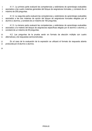 4.1.1. La primera parte evaluará las competencias y estándares de aprendizaje evaluables1
asociados a las cuatro materias generales del bloque de asignaturas troncales, y constará de un2
máximo de 200 preguntas.3
4.1.2. La segunda parte evaluará las competencias y estándares de aprendizaje evaluables4
asociados a las dos materias de opción del bloque de asignaturas troncales elegidas por el5
alumno o alumna, y constará de un máximo de 100 preguntas.6
4.1.3. La tercera parte evaluará las competencias y estándares de aprendizaje evaluables7
asociados a la materia del bloque de asignaturas específicas elegida por el alumno o alumna, y8
constará de un máximo de 50 preguntas.9
4.2. Las preguntas de la prueba serán en formato de elección múltiple con cuatro10
alternativas y de respuestas semiconstruidas.11
En el caso de la evaluación de la expresión se utilizará el formato de respuesta abierta12
producida por el alumno o alumna.13
14
PR36-20
 