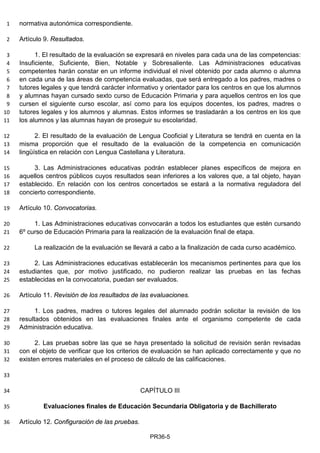 normativa autonómica correspondiente.1
Artículo 9. Resultados.2
1. El resultado de la evaluación se expresará en niveles para cada una de las competencias:3
Insuficiente, Suficiente, Bien, Notable y Sobresaliente. Las Administraciones educativas4
competentes harán constar en un informe individual el nivel obtenido por cada alumno o alumna5
en cada una de las áreas de competencia evaluadas, que será entregado a los padres, madres o6
tutores legales y que tendrá carácter informativo y orientador para los centros en que los alumnos7
y alumnas hayan cursado sexto curso de Educación Primaria y para aquellos centros en los que8
cursen el siguiente curso escolar, así como para los equipos docentes, los padres, madres o9
tutores legales y los alumnos y alumnas. Estos informes se trasladarán a los centros en los que10
los alumnos y las alumnas hayan de proseguir su escolaridad.11
2. El resultado de la evaluación de Lengua Cooficial y Literatura se tendrá en cuenta en la12
misma proporción que el resultado de la evaluación de la competencia en comunicación13
lingüística en relación con Lengua Castellana y Literatura.14
3. Las Administraciones educativas podrán establecer planes específicos de mejora en15
aquellos centros públicos cuyos resultados sean inferiores a los valores que, a tal objeto, hayan16
establecido. En relación con los centros concertados se estará a la normativa reguladora del17
concierto correspondiente.18
Artículo 10. Convocatorias.19
1. Las Administraciones educativas convocarán a todos los estudiantes que estén cursando20
6º curso de Educación Primaria para la realización de la evaluación final de etapa.21
La realización de la evaluación se llevará a cabo a la finalización de cada curso académico.22
2. Las Administraciones educativas establecerán los mecanismos pertinentes para que los23
estudiantes que, por motivo justificado, no pudieron realizar las pruebas en las fechas24
establecidas en la convocatoria, puedan ser evaluados.25
Artículo 11. Revisión de los resultados de las evaluaciones.26
1. Los padres, madres o tutores legales del alumnado podrán solicitar la revisión de los27
resultados obtenidos en las evaluaciones finales ante el organismo competente de cada28
Administración educativa.29
2. Las pruebas sobre las que se haya presentado la solicitud de revisión serán revisadas30
con el objeto de verificar que los criterios de evaluación se han aplicado correctamente y que no31
existen errores materiales en el proceso de cálculo de las calificaciones.32
33
CAPÍTULO III34
Evaluaciones finales de Educación Secundaria Obligatoria y de Bachillerato35
Artículo 12. Configuración de las pruebas.36
PR36-5
 