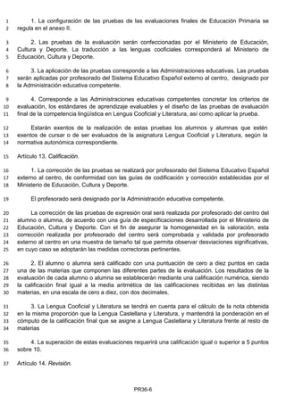 1. La configuración de las pruebas de las evaluaciones finales de Educación Primaria se1
regula en el anexo II.2
2. Las pruebas de la evaluación serán confeccionadas por el Ministerio de Educación,3
Cultura y Deporte. La traducción a las lenguas cooficiales corresponderá al Ministerio de4
Educación, Cultura y Deporte.5
3. La aplicación de las pruebas corresponde a las Administraciones educativas. Las pruebas6
serán aplicadas por profesorado del Sistema Educativo Español externo al centro, designado por7
la Administración educativa competente.8
4. Corresponde a las Administraciones educativas competentes concretar los criterios de9
evaluación, los estándares de aprendizaje evaluables y el diseño de las pruebas de evaluación10
final de la competencia lingüística en Lengua Cooficial y Literatura, así como aplicar la prueba.11
Estarán exentos de la realización de estas pruebas los alumnos y alumnas que estén12
exentos de cursar o de ser evaluados de la asignatura Lengua Cooficial y Literatura, según la13
normativa autonómica correspondiente.14
Artículo 13. Calificación.15
1. La corrección de las pruebas se realizará por profesorado del Sistema Educativo Español16
externo al centro, de conformidad con las guías de codificación y corrección establecidas por el17
Ministerio de Educación, Cultura y Deporte.18
El profesorado será designado por la Administración educativa competente.19
La corrección de las pruebas de expresión oral será realizada por profesorado del centro del20
alumno o alumna, de acuerdo con una guía de especificaciones desarrollada por el Ministerio de21
Educación, Cultura y Deporte. Con el fin de asegurar la homogeneidad en la valoración, esta22
corrección realizada por profesorado del centro será comprobada y validada por profesorado23
externo al centro en una muestra de tamaño tal que permita observar desviaciones significativas,24
en cuyo caso se adoptarán las medidas correctoras pertinentes.25
2. El alumno o alumna será calificado con una puntuación de cero a diez puntos en cada26
una de las materias que componen las diferentes partes de la evaluación. Los resultados de la27
evaluación de cada alumno o alumna se establecerán mediante una calificación numérica, siendo28
la calificación final igual a la media aritmética de las calificaciones recibidas en las distintas29
materias, en una escala de cero a diez, con dos decimales.30
3. La Lengua Cooficial y Literatura se tendrá en cuenta para el cálculo de la nota obtenida31
en la misma proporción que la Lengua Castellana y Literatura, y mantendrá la ponderación en el32
cómputo de la calificación final que se asigne a Lengua Castellana y Literatura frente al resto de33
materias34
4. La superación de estas evaluaciones requerirá una calificación igual o superior a 5 puntos35
sobre 10.36
Artículo 14. Revisión.37
PR36-6
 