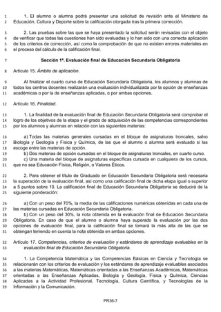 1. El alumno o alumna podrá presentar una solicitud de revisión ante el Ministerio de1
Educación, Cultura y Deporte sobre la calificación otorgada tras la primera corrección.2
2. Las pruebas sobre las que se haya presentado la solicitud serán revisadas con el objeto3
de verificar que todas las cuestiones han sido evaluadas y lo han sido con una correcta aplicación4
de los criterios de corrección, así como la comprobación de que no existen errores materiales en5
el proceso del cálculo de la calificación final.6
Sección 1ª. Evaluación final de Educación Secundaria Obligatoria7
Artículo 15. Ámbito de aplicación.8
Al finalizar el cuarto curso de Educación Secundaria Obligatoria, los alumnos y alumnas de9
todos los centros docentes realizarán una evaluación individualizada por la opción de enseñanzas10
académicas o por la de enseñanzas aplicadas, o por ambas opciones.11
Artículo 16. Finalidad.12
1. La finalidad de la evaluación final de Educación Secundaria Obligatoria será comprobar el13
logro de los objetivos de la etapa y el grado de adquisición de las competencias correspondientes14
por los alumnos y alumnas en relación con las siguientes materias:15
a) Todas las materias generales cursadas en el bloque de asignaturas troncales, salvo16
Biología y Geología y Física y Química, de las que el alumno o alumna será evaluado si las17
escoge entre las materias de opción.18
b) Dos materias de opción cursadas en el bloque de asignaturas troncales, en cuarto curso.19
c) Una materia del bloque de asignaturas específicas cursada en cualquiera de los cursos,20
que no sea Educación Física, Religión, o Valores Éticos.21
2. Para obtener el título de Graduado en Educación Secundaria Obligatoria será necesaria22
la superación de la evaluación final, así como una calificación final de dicha etapa igual o superior23
a 5 puntos sobre 10. La calificación final de Educación Secundaria Obligatoria se deducirá de la24
siguiente ponderación:25
a) Con un peso del 70%, la media de las calificaciones numéricas obtenidas en cada una de26
las materias cursadas en Educación Secundaria Obligatoria.27
b) Con un peso del 30%, la nota obtenida en la evaluación final de Educación Secundaria28
Obligatoria. En caso de que el alumno o alumna haya superado la evaluación por las dos29
opciones de evaluación final, para la calificación final se tomará la más alta de las que se30
obtengan teniendo en cuenta la nota obtenida en ambas opciones.31
Artículo 17. Competencias, criterios de evaluación y estándares de aprendizaje evaluables en la32
evaluación final de Educación Secundaria Obligatoria.33
1. La Competencia Matemática y las Competencias Básicas en Ciencia y Tecnología se34
relacionarán con los criterios de evaluación y los estándares de aprendizaje evaluables asociados35
a las materias Matemáticas, Matemáticas orientadas a las Enseñanzas Académicas, Matemáticas36
orientadas a las Enseñanzas Aplicadas, Biología y Geología, Física y Química, Ciencias37
Aplicadas a la Actividad Profesional, Tecnología, Cultura Científica, y Tecnologías de la38
Información y la Comunicación.39
PR36-7
 