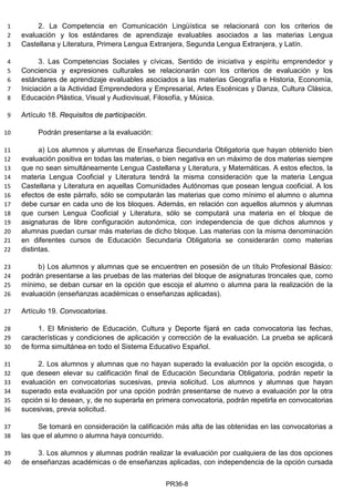 2. La Competencia en Comunicación Lingüística se relacionará con los criterios de1
evaluación y los estándares de aprendizaje evaluables asociados a las materias Lengua2
Castellana y Literatura, Primera Lengua Extranjera, Segunda Lengua Extranjera, y Latín.3
3. Las Competencias Sociales y cívicas, Sentido de iniciativa y espíritu emprendedor y4
Conciencia y expresiones culturales se relacionarán con los criterios de evaluación y los5
estándares de aprendizaje evaluables asociados a las materias Geografía e Historia, Economía,6
Iniciación a la Actividad Emprendedora y Empresarial, Artes Escénicas y Danza, Cultura Clásica,7
Educación Plástica, Visual y Audiovisual, Filosofía, y Música.8
Artículo 18. Requisitos de participación.9
Podrán presentarse a la evaluación:10
a) Los alumnos y alumnas de Enseñanza Secundaria Obligatoria que hayan obtenido bien11
evaluación positiva en todas las materias, o bien negativa en un máximo de dos materias siempre12
que no sean simultáneamente Lengua Castellana y Literatura, y Matemáticas. A estos efectos, la13
materia Lengua Cooficial y Literatura tendrá la misma consideración que la materia Lengua14
Castellana y Literatura en aquellas Comunidades Autónomas que posean lengua cooficial. A los15
efectos de este párrafo, sólo se computarán las materias que como mínimo el alumno o alumna16
debe cursar en cada uno de los bloques. Además, en relación con aquellos alumnos y alumnas17
que cursen Lengua Cooficial y Literatura, sólo se computará una materia en el bloque de18
asignaturas de libre configuración autonómica, con independencia de que dichos alumnos y19
alumnas puedan cursar más materias de dicho bloque. Las materias con la misma denominación20
en diferentes cursos de Educación Secundaria Obligatoria se considerarán como materias21
distintas.22
b) Los alumnos y alumnas que se encuentren en posesión de un título Profesional Básico:23
podrán presentarse a las pruebas de las materias del bloque de asignaturas troncales que, como24
mínimo, se deban cursar en la opción que escoja el alumno o alumna para la realización de la25
evaluación (enseñanzas académicas o enseñanzas aplicadas).26
Artículo 19. Convocatorias.27
1. El Ministerio de Educación, Cultura y Deporte fijará en cada convocatoria las fechas,28
características y condiciones de aplicación y corrección de la evaluación. La prueba se aplicará29
de forma simultánea en todo el Sistema Educativo Español.30
2. Los alumnos y alumnas que no hayan superado la evaluación por la opción escogida, o31
que deseen elevar su calificación final de Educación Secundaria Obligatoria, podrán repetir la32
evaluación en convocatorias sucesivas, previa solicitud. Los alumnos y alumnas que hayan33
superado esta evaluación por una opción podrán presentarse de nuevo a evaluación por la otra34
opción si lo desean, y, de no superarla en primera convocatoria, podrán repetirla en convocatorias35
sucesivas, previa solicitud.36
Se tomará en consideración la calificación más alta de las obtenidas en las convocatorias a37
las que el alumno o alumna haya concurrido.38
3. Los alumnos y alumnas podrán realizar la evaluación por cualquiera de las dos opciones39
de enseñanzas académicas o de enseñanzas aplicadas, con independencia de la opción cursada40
PR36-8
 