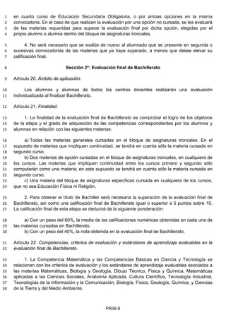 en cuarto curso de Educación Secundaria Obligatoria, o por ambas opciones en la misma1
convocatoria. En el caso de que realicen la evaluación por una opción no cursada, se les evaluará2
de las materias requeridas para superar la evaluación final por dicha opción, elegidas por el3
propio alumno o alumna dentro del bloque de asignaturas troncales.4
4. No será necesario que se evalúe de nuevo al alumnado que se presente en segunda o5
sucesivas convocatorias de las materias que ya haya superado, a menos que desee elevar su6
calificación final.7
Sección 2ª: Evaluación final de Bachillerato8
Artículo 20. Ámbito de aplicación.9
Los alumnos y alumnas de todos los centros docentes realizarán una evaluación10
individualizada al finalizar Bachillerato.11
Artículo 21. Finalidad.12
1. La finalidad de la evaluación final de Bachillerato es comprobar el logro de los objetivos13
de la etapa y el grado de adquisición de las competencias correspondientes por los alumnos y14
alumnas en relación con las siguientes materias:15
a) Todas las materias generales cursadas en el bloque de asignaturas troncales. En el16
supuesto de materias que impliquen continuidad, se tendrá en cuenta sólo la materia cursada en17
segundo curso.18
b) Dos materias de opción cursadas en el bloque de asignaturas troncales, en cualquiera de19
los cursos. Las materias que impliquen continuidad entre los cursos primero y segundo sólo20
computarán como una materia; en este supuesto se tendrá en cuenta sólo la materia cursada en21
segundo curso.22
c) Una materia del bloque de asignaturas específicas cursada en cualquiera de los cursos,23
que no sea Educación Física ni Religión.24
2. Para obtener el título de Bachiller será necesaria la superación de la evaluación final de25
Bachillerato, así como una calificación final de Bachillerato igual o superior a 5 puntos sobre 10.26
La calificación final de esta etapa se deducirá de la siguiente ponderación:27
a) Con un peso del 60%, la media de las calificaciones numéricas obtenidas en cada una de28
las materias cursadas en Bachillerato.29
b) Con un peso del 40%, la nota obtenida en la evaluación final de Bachillerato.30
Artículo 22. Competencias, criterios de evaluación y estándares de aprendizaje evaluables en la31
evaluación final de Bachillerato.32
1. La Competencia Matemática y las Competencias Básicas en Ciencia y Tecnología se33
relacionan con los criterios de evaluación y los estándares de aprendizaje evaluables asociados a34
las materias Matemáticas, Biología y Geología, Dibujo Técnico, Física y Química, Matemáticas35
aplicadas a las Ciencias Sociales, Anatomía Aplicada, Cultura Científica, Tecnología Industrial,36
Tecnologías de la Información y la Comunicación, Biología, Física, Geología, Química, y Ciencias37
de la Tierra y del Medio Ambiente.38
PR36-9
 