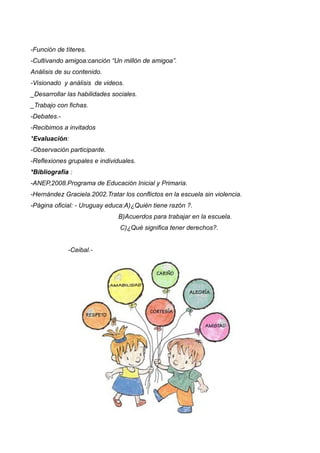 -Función de títeres.
-Cultivando amigoa:canción “Un millón de amigoa”.
Análisis de su contenido.
-Visionado y análisis de videos.
_Desarrollar las habilidades sociales.
_Trabajo con fichas.
-Debates.-
-Recibimos a invitados
*Evaluación:
-Observación participante.
-Reflexiones grupales e individuales.
*Bibliografía :
-ANEP,2008.Programa de Educación Inicial y Primaria.
-Hernández Graciela.2002.Tratar los conflictos en la escuela sin violencia.
-Página oficial: - Uruguay educa:A)¿Quién tiene razón ?.
B)Acuerdos para trabajar en la escuela.
C)¿Qué significa tener derechos?.
-Ceibal.-
 
