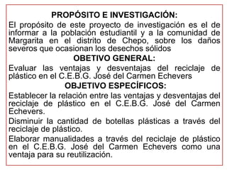 PROPÓSITO E INVESTIGACIÓN: 
El propósito de este proyecto de investigación es el de 
informar a la población estudiantil y a la comunidad de 
Margarita en el distrito de Chepo, sobre los daños 
severos que ocasionan los desechos sólidos 
OBETIVO GENERAL: 
Evaluar las ventajas y desventajas del reciclaje de 
plástico en el C.E.B.G. José del Carmen Echevers 
OBJETIVO ESPECÍFICOS: 
Establecer la relación entre las ventajas y desventajas del 
reciclaje de plástico en el C.E.B.G. José del Carmen 
Echevers. 
Disminuir la cantidad de botellas plásticas a través del 
reciclaje de plástico. 
Elaborar manualidades a través del reciclaje de plástico 
en el C.E.B.G. José del Carmen Echevers como una 
ventaja para su reutilización. 
 