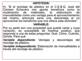 HIPÓTESIS: 
Hi: “Si el reciclaje de plástico en el C.E.B.G. José del 
Carmen Echevers nos aporta beneficios como la 
reutilización de materiales, la elaboración de 
manualidades como una ventaja para el aprovechamiento 
del mismo, entonces sería una desventaja el no 
aprovechar los beneficios que nos ofrece esta actividad”. 
VARIABLE: 
Por su parte son una propiedad que puede variar y cuya 
variación, es susceptible de medirse positivo, que 
responde a una de estas preguntas: Qué, Cómo, Cuándo, 
Dónde, Para qué. 
Variable dependiente: Ventajas y desventajas del 
reciclaje de plástico. 
Variable Independiente: Elaboración de manualidades a 
través del reciclaje de plástico. 
 