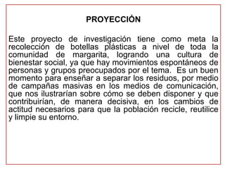 PROYECCIÓN 
Este proyecto de investigación tiene como meta la 
recolección de botellas plásticas a nivel de toda la 
comunidad de margarita, logrando una cultura de 
bienestar social, ya que hay movimientos espontáneos de 
personas y grupos preocupados por el tema. Es un buen 
momento para enseñar a separar los residuos, por medio 
de campañas masivas en los medios de comunicación, 
que nos ilustrarían sobre cómo se deben disponer y que 
contribuirían, de manera decisiva, en los cambios de 
actitud necesarios para que la población recicle, reutilice 
y limpie su entorno. 
 