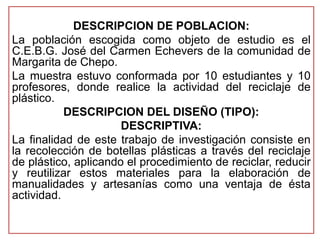 DESCRIPCION DE POBLACION: 
La población escogida como objeto de estudio es el 
C.E.B.G. José del Carmen Echevers de la comunidad de 
Margarita de Chepo. 
La muestra estuvo conformada por 10 estudiantes y 10 
profesores, donde realice la actividad del reciclaje de 
plástico. 
DESCRIPCION DEL DISEÑO (TIPO): 
DESCRIPTIVA: 
La finalidad de este trabajo de investigación consiste en 
la recolección de botellas plásticas a través del reciclaje 
de plástico, aplicando el procedimiento de reciclar, reducir 
y reutilizar estos materiales para la elaboración de 
manualidades y artesanías como una ventaja de ésta 
actividad. 
 
