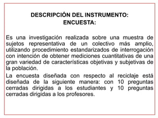 DESCRIPCIÓN DEL INSTRUMENTO: 
ENCUESTA: 
Es una investigación realizada sobre una muestra de 
sujetos representativa de un colectivo más amplio, 
utilizando procedimiento estandarizados de interrogación 
con intención de obtener mediciones cuantitativas de una 
gran variedad de características objetivas y subjetivas de 
la población. 
La encuesta diseñada con respecto al reciclaje está 
diseñada de la siguiente manera: con 10 preguntas 
cerradas dirigidas a los estudiantes y 10 preguntas 
cerradas dirigidas a los profesores. 
 