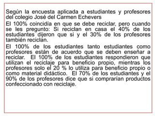 Según la encuesta aplicada a estudiantes y profesores 
del colegio José del Carmen Echevers 
El 100% coincidía en que se debe reciclar, pero cuando 
se les pregunto: Si reciclan en casa el 40% de los 
estudiantes dijeron que si y el 30% de los profesores 
también reciclan. 
El 100% de los estudiantes tanto estudiantes como 
profesores están de acuerdo que se deben enseñar a 
reciclar. El 100% de los estudiantes respondieron que 
utilizan el reciclaje para beneficio propio, mientras los 
profesores solo el 20 % lo utiliza para beneficio propio o 
como material didáctico. El 70% de los estudiantes y el 
90% de los profesores dice que si comprarían productos 
confeccionado con reciclaje. 
 