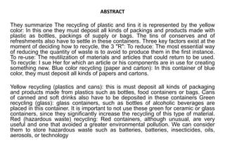 ABSTRACT 
They summarize The recycling of plastic and tins it is represented by the yellow 
color: In this one they must deposit all kinds of packings and products made with 
plastic as bottles, packings of supply or bags. The tins of conserves and of 
refreshments also have to settle in these containers. Three key factors exist at the 
moment of deciding how to recycle, the 3 "R": To reduce: The most essential way 
of reducing the quantity of waste is to avoid to produce them in the first instance. 
To re-use: The reutilization of materials and articles that could return to be used. 
To recycle: I sue Her for which an article or his components are in use for creating 
something new. Blue color recycling (paper and carton): In this container of blue 
color, they must deposit all kinds of papers and cartons. 
Yellow recycling (plastics and cans): this is must deposit all kinds of packaging 
and products made from plastics such as bottles, food containers or bags. Cans 
of canned and soft drinks also have to be deposited in these containers Green 
recycling (glass): glass containers, such as bottles of alcoholic beverages are 
placed in this container. It is important to not use these green for ceramic or glass 
containers, since they significantly increase the recycling of this type of material. 
Red (hazardous waste) recycling: Red containers, although unusual, are very 
useful and one that avoided a greater environmental pollution. We can consider 
them to store hazardous waste such as batteries, batteries, insecticides, oils, 
aerosols, or technology 
 