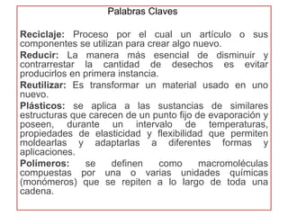 Palabras Claves 
Reciclaje: Proceso por el cual un artículo o sus 
componentes se utilizan para crear algo nuevo. 
Reducir: La manera más esencial de disminuir y 
contrarrestar la cantidad de desechos es evitar 
producirlos en primera instancia. 
Reutilizar: Es transformar un material usado en uno 
nuevo. 
Plásticos: se aplica a las sustancias de similares 
estructuras que carecen de un punto fijo de evaporación y 
poseen, durante un intervalo de temperaturas, 
propiedades de elasticidad y flexibilidad que permiten 
moldearlas y adaptarlas a diferentes formas y 
aplicaciones. 
Polímeros: se definen como macromoléculas 
compuestas por una o varias unidades químicas 
(monómeros) que se repiten a lo largo de toda una 
cadena. 
 